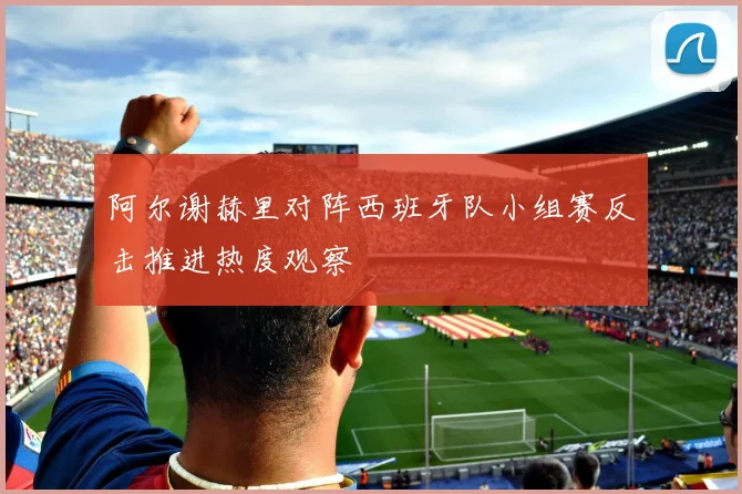 阿尔谢赫里对阵西班牙队小组赛反击推进热度观察
