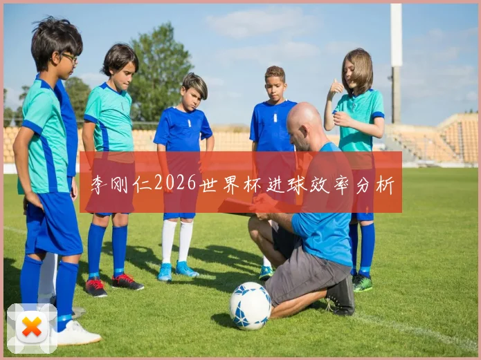 李刚仁2026世界杯进球效率分析