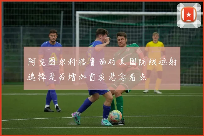 阿克图尔科格鲁面对美国防线远射选择是否增加首发悬念看点