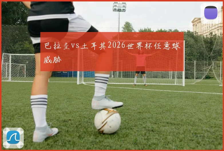 巴拉圭vs土耳其2026世界杯任意球威胁