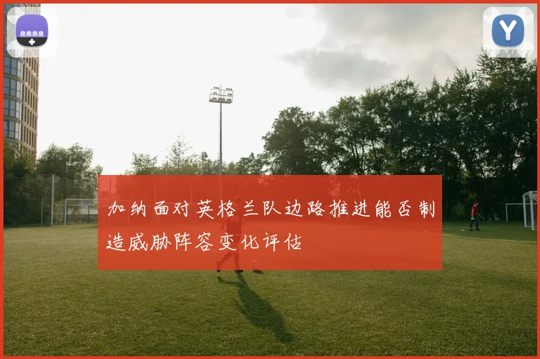 加纳面对英格兰队边路推进能否制造威胁阵容变化评估