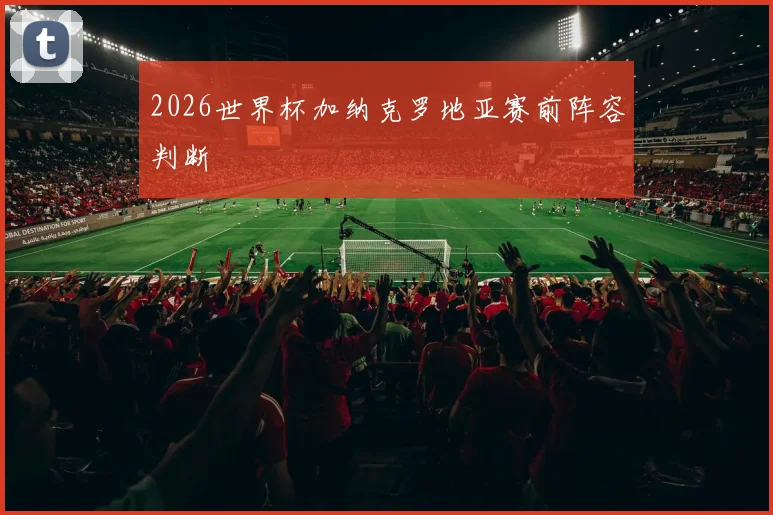 2026世界杯加纳克罗地亚赛前阵容判断