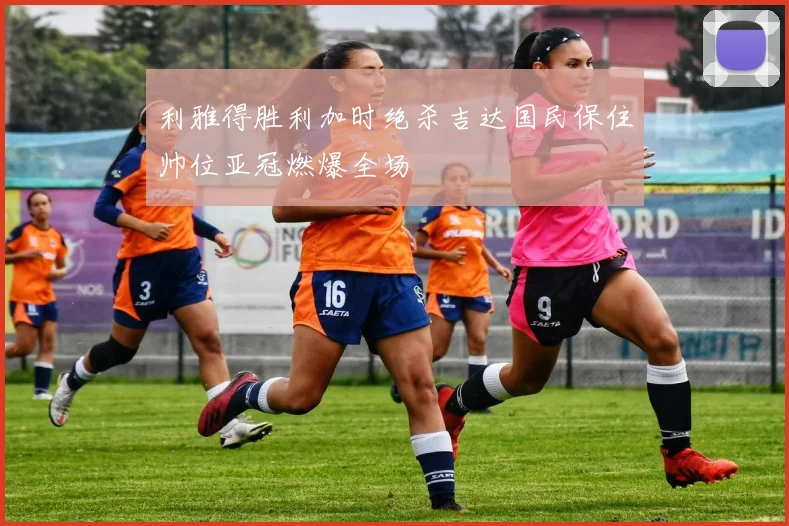 利雅得胜利加时绝杀吉达国民保住帅位亚冠燃爆全场