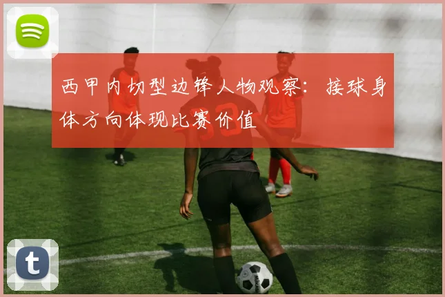 西甲内切型边锋人物观察：接球身体方向体现比赛价值