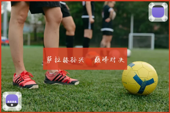 萨拉赫孙兴慜巅峰对决