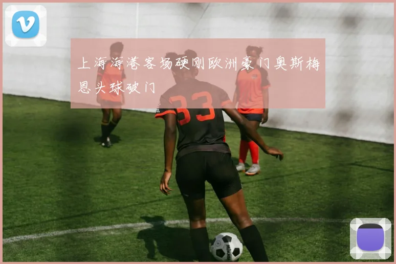 上海海港客场硬刚欧洲豪门奥斯梅恩头球破门