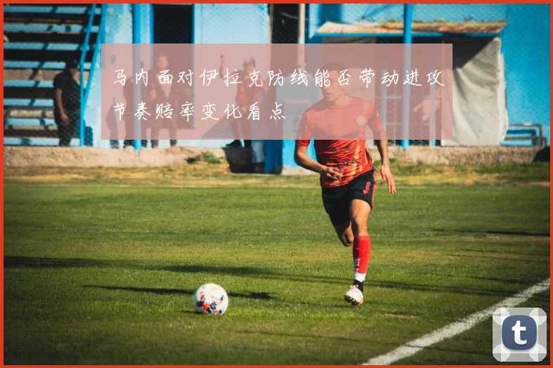 马内面对伊拉克防线能否带动进攻节奏赔率变化看点