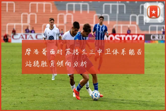摩洛哥面对苏格兰三中卫体系能否站稳胜负倾向分析