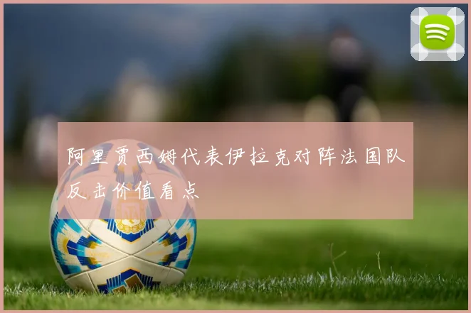 阿里贾西姆代表伊拉克对阵法国队反击价值看点