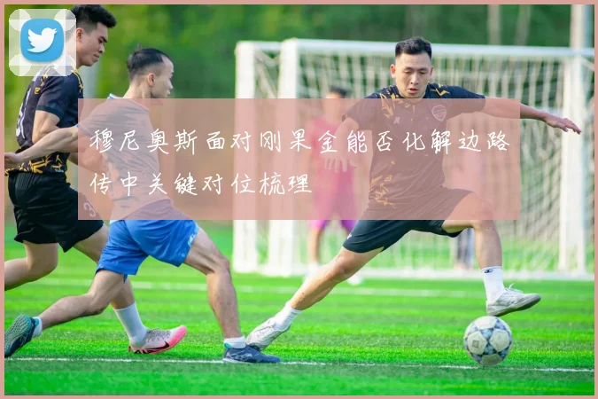 穆尼奥斯面对刚果金能否化解边路传中关键对位梳理