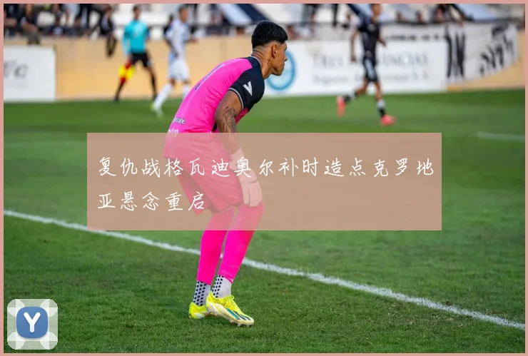复仇战格瓦迪奥尔补时造点克罗地亚悬念重启