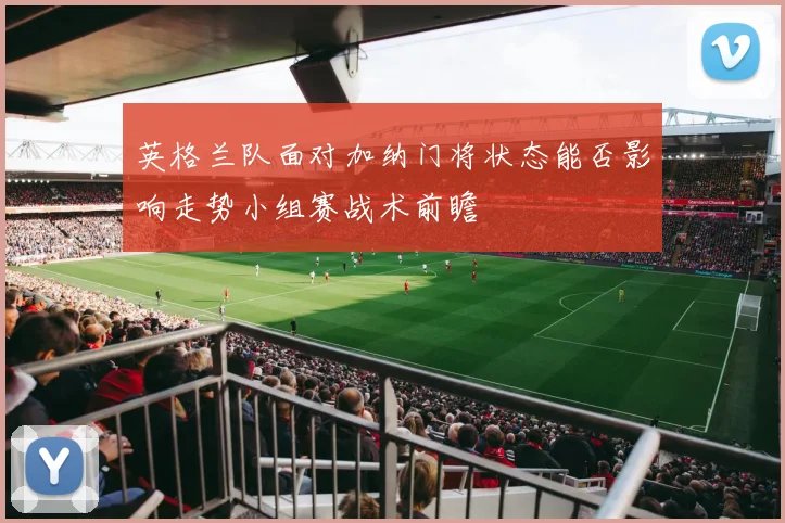 英格兰队面对加纳门将状态能否影响走势小组赛战术前瞻