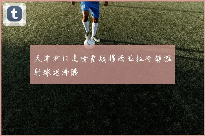 天津津门虎榜首战穆西亚拉冷静推射球迷沸腾