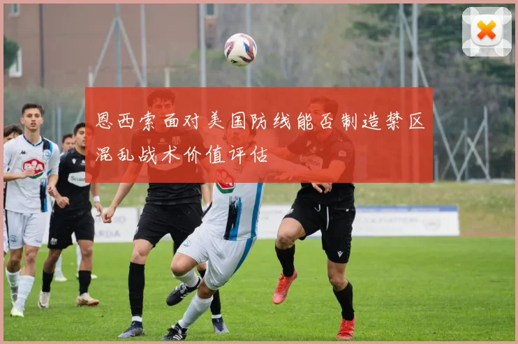 恩西索面对美国防线能否制造禁区混乱战术价值评估