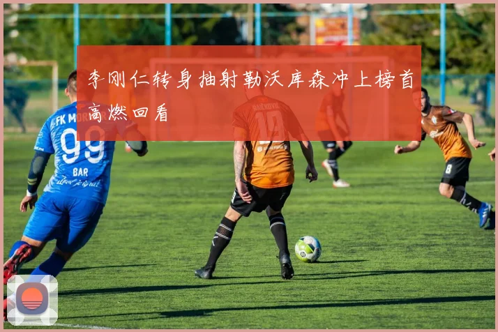 李刚仁转身抽射勒沃库森冲上榜首高燃回看