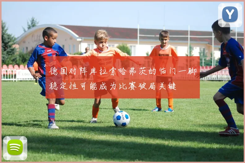 德国对阵库拉索哈弗茨的临门一脚稳定性可能成为比赛破局关键