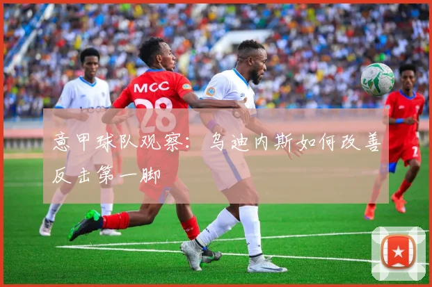 意甲球队观察：乌迪内斯如何改善反击第一脚