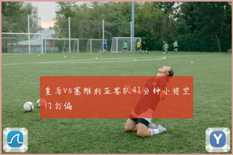 皇马vs塞维利亚客队41分钟小将空门打偏