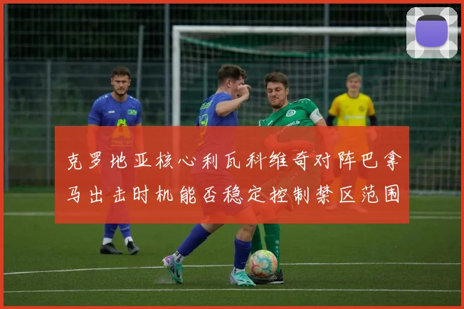 克罗地亚核心利瓦科维奇对阵巴拿马出击时机能否稳定控制禁区范围