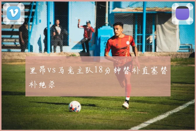 里昂vs马竞主队18分钟替补直塞替补绝杀