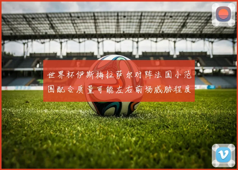 世界杯伊斯梅拉萨尔对阵法国小范围配合质量可能左右前场威胁程度