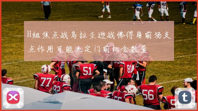 H组焦点战乌拉圭迎战佛得角前场支点作用可能决定门前机会数量