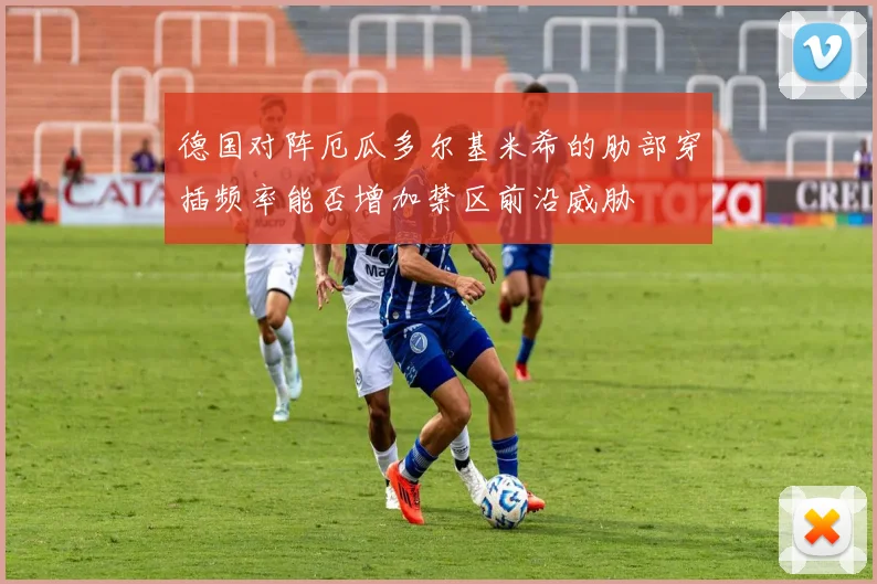德国对阵厄瓜多尔基米希的肋部穿插频率能否增加禁区前沿威胁