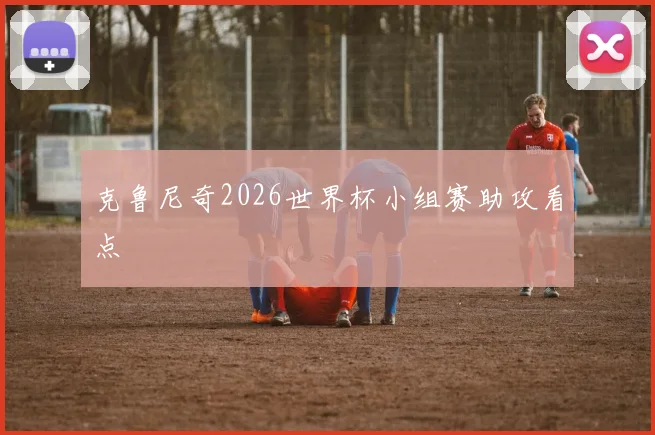 克鲁尼奇2026世界杯小组赛助攻看点