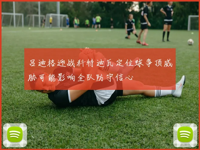 吕迪格迎战科特迪瓦定位球争顶威胁可能影响全队防守信心