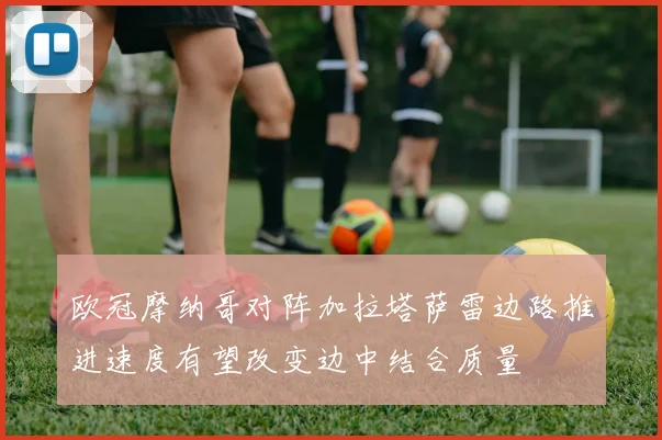 欧冠摩纳哥对阵加拉塔萨雷边路推进速度有望改变边中结合质量