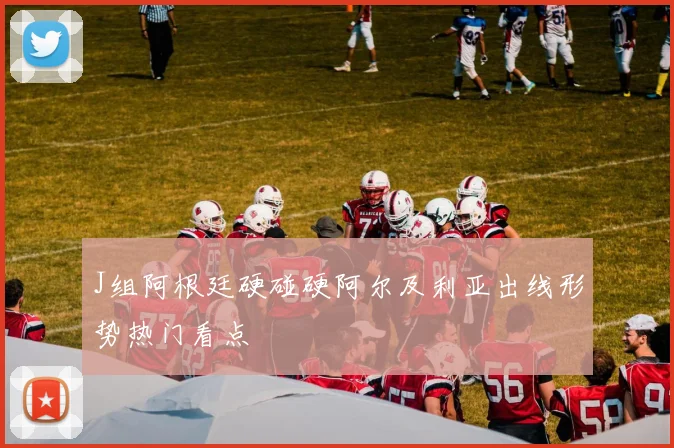J组阿根廷硬碰硬阿尔及利亚出线形势热门看点
