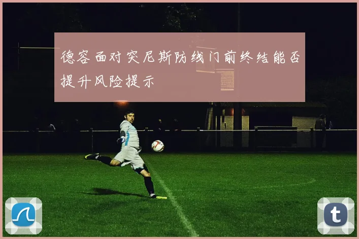 德容面对突尼斯防线门前终结能否提升风险提示