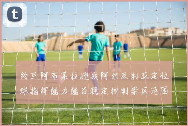 约旦阿布莱拉迎战阿尔及利亚定位球指挥能力能否稳定控制禁区范围