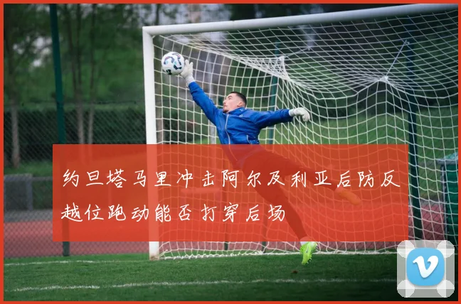 约旦塔马里冲击阿尔及利亚后防反越位跑动能否打穿后场