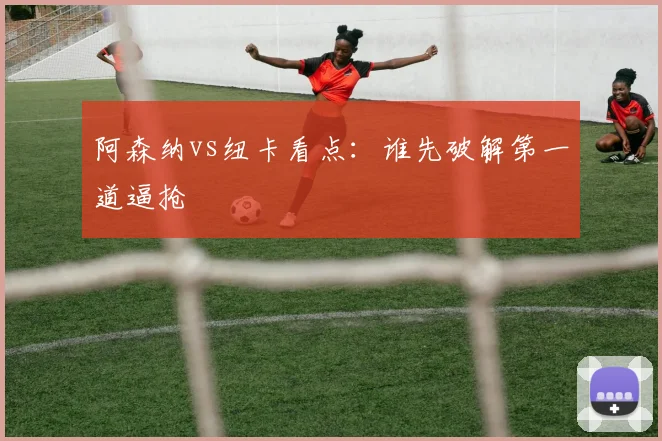 阿森纳vs纽卡看点：谁先破解第一道逼抢
